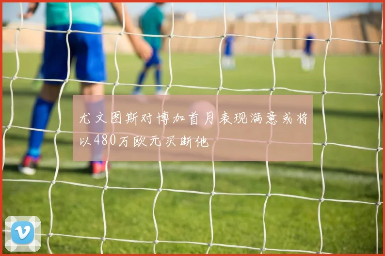 尤文图斯对博加首月表现满意或将以480万欧元买断他