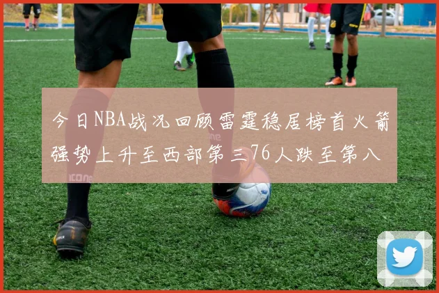 今日NBA战况回顾雷霆稳居榜首火箭强势上升至西部第三76人跌至第八位