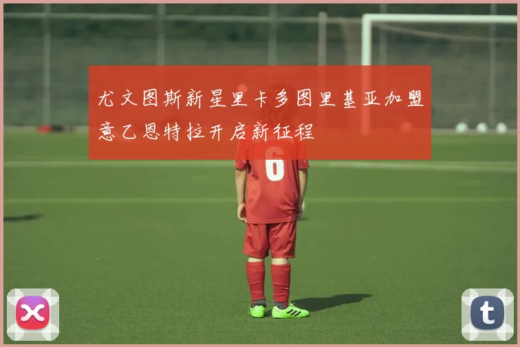尤文图斯新星里卡多图里基亚加盟意乙恩特拉开启新征程