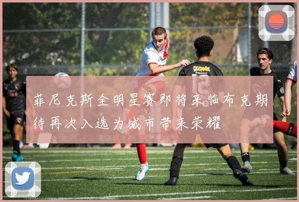 菲尼克斯全明星赛即将来临布克期待再次入选为城市带来荣耀