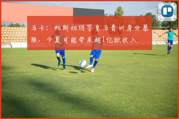 马卡：帕斯切玛等皇马青训身价暴涨，今夏可能带来超1亿欧收入