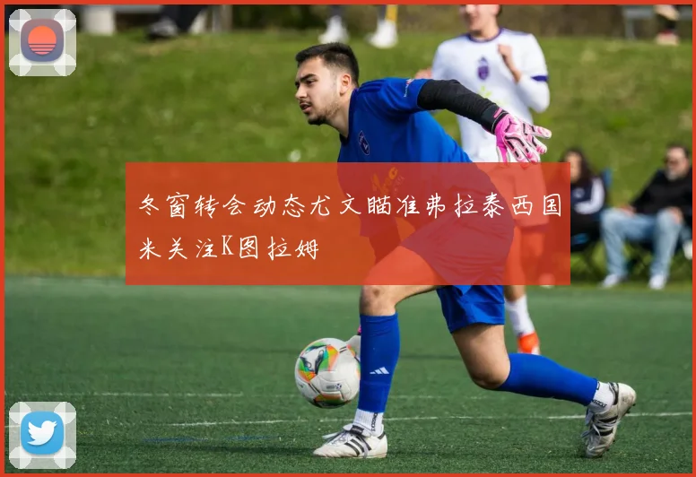 冬窗转会动态尤文瞄准弗拉泰西国米关注K图拉姆