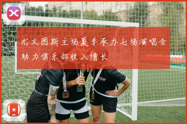 尤文图斯主场夏季承办七场演唱会助力俱乐部收入增长