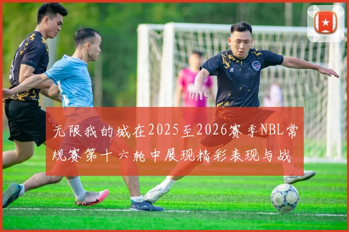 无限我的城在2025至2026赛季NBL常规赛第十六轮中展现精彩表现与战术分析