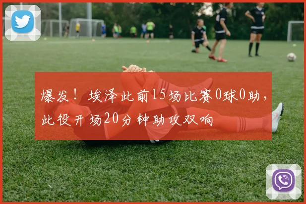 爆发！埃泽此前15场比赛0球0助，此役开场20分钟助攻双响