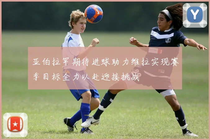 亚伯拉罕期待进球助力维拉实现赛季目标全力以赴迎接挑战