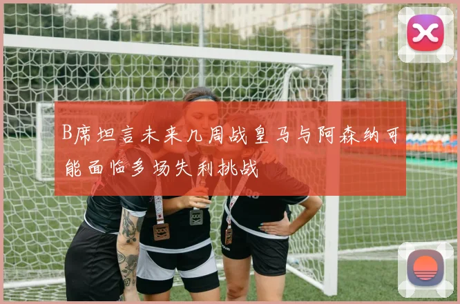 B席坦言未来几周战皇马与阿森纳可能面临多场失利挑战