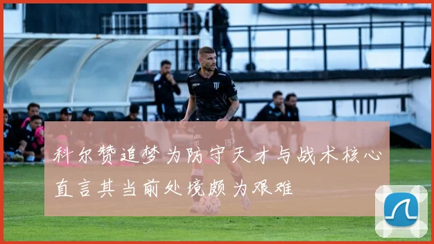 科尔赞追梦为防守天才与战术核心直言其当前处境颇为艰难