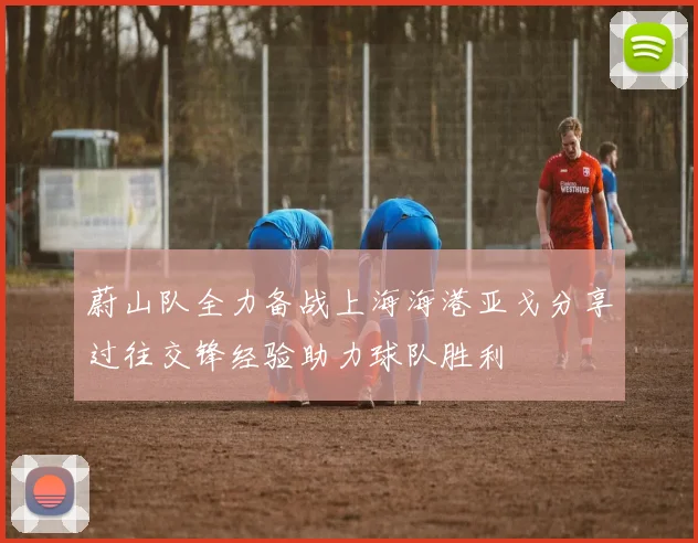 蔚山队全力备战上海海港亚戈分享过往交锋经验助力球队胜利