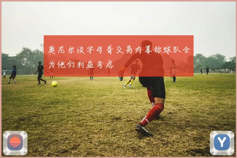 奥尼尔谈字母哥交易内幕称球队会为他们利益考虑