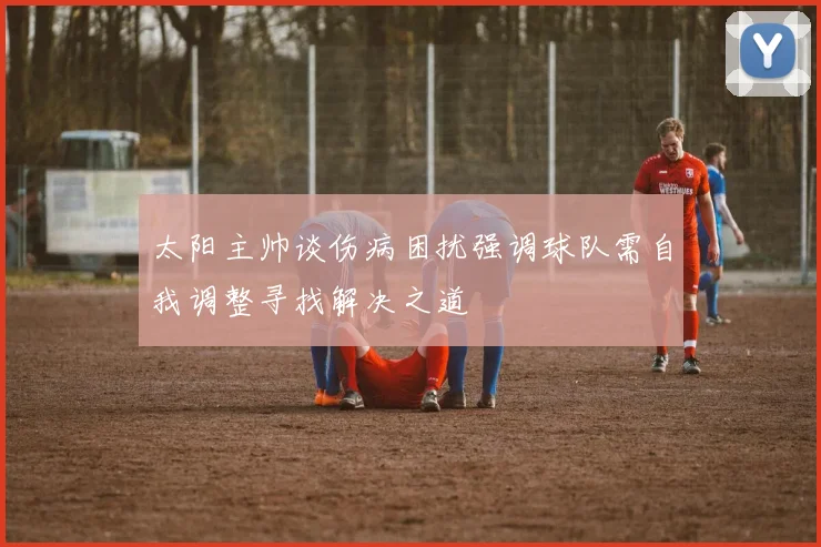 太阳主帅谈伤病困扰强调球队需自我调整寻找解决之道