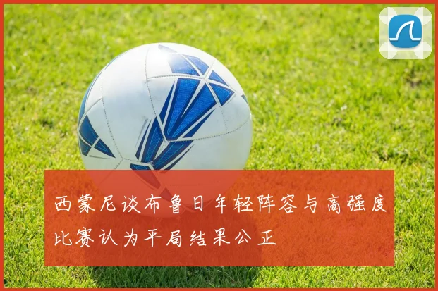 西蒙尼谈布鲁日年轻阵容与高强度比赛认为平局结果公正