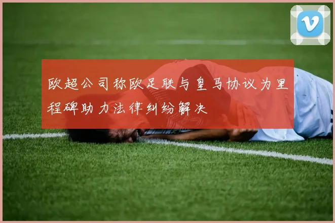 欧超公司称欧足联与皇马协议为里程碑助力法律纠纷解决