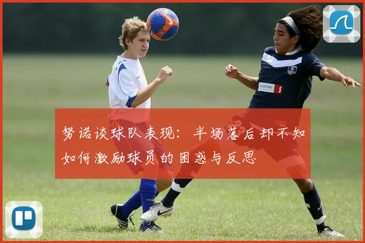 努诺谈球队表现：半场落后却不知如何激励球员的困惑与反思