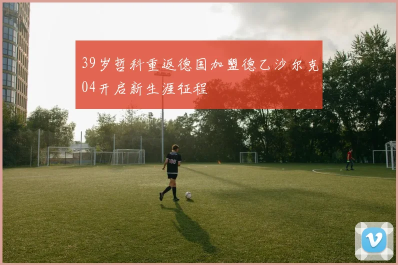 39岁哲科重返德国加盟德乙沙尔克04开启新生涯征程