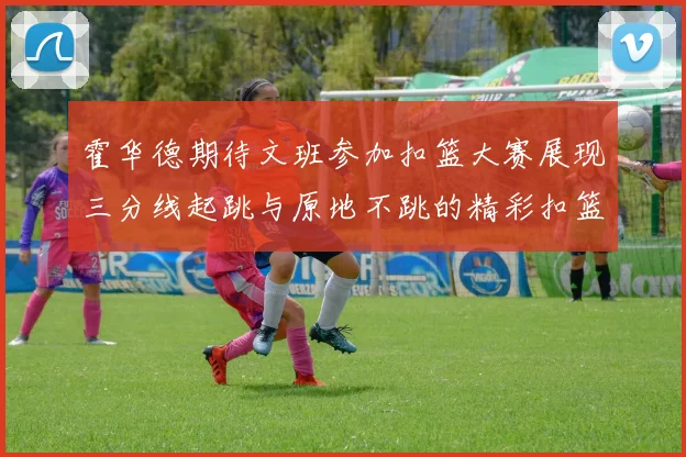 霍华德期待文班参加扣篮大赛展现三分线起跳与原地不跳的精彩扣篮技巧