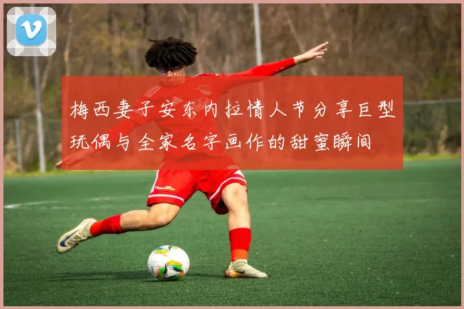 梅西妻子安东内拉情人节分享巨型玩偶与全家名字画作的甜蜜瞬间