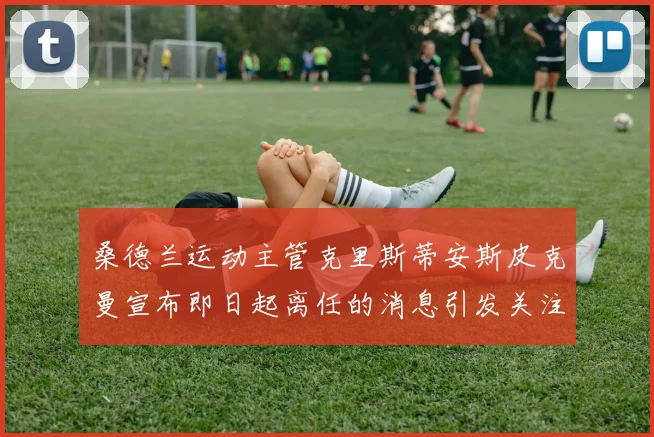 桑德兰运动主管克里斯蒂安斯皮克曼宣布即日起离任的消息引发关注