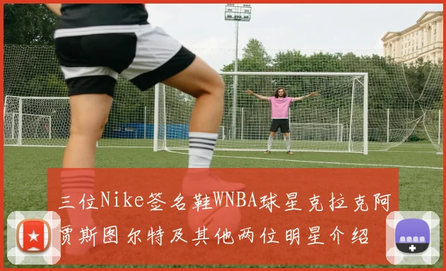 三位Nike签名鞋WNBA球星克拉克阿贾斯图尔特及其他两位明星介绍