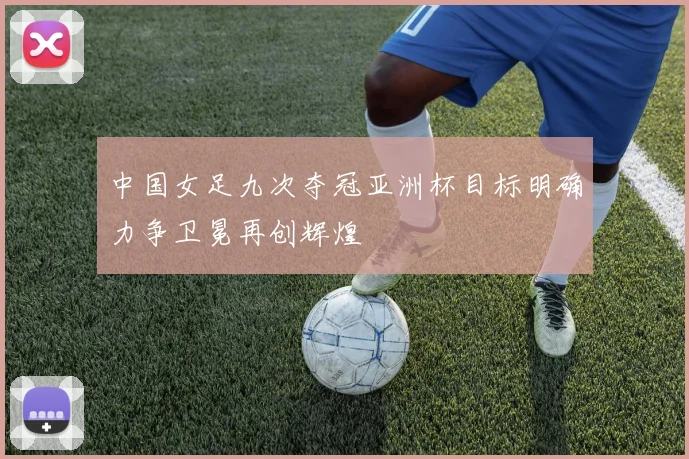 中国女足九次夺冠亚洲杯目标明确力争卫冕再创辉煌