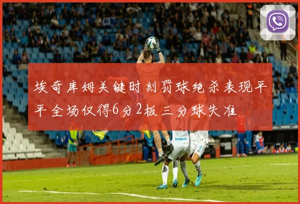 埃奇库姆关键时刻罚球绝杀表现平平全场仅得6分2板三分球失准