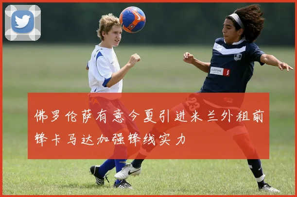 佛罗伦萨有意今夏引进米兰外租前锋卡马达加强锋线实力